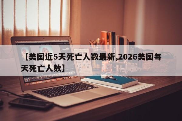 【美国近5天死亡人数最新,2026美国每天死亡人数】
