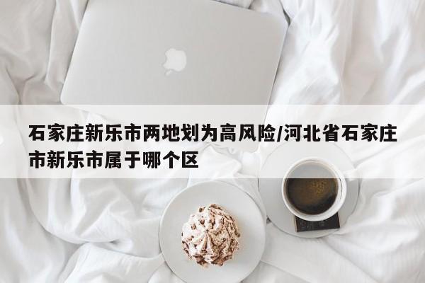 石家庄新乐市两地划为高风险/河北省石家庄市新乐市属于哪个区