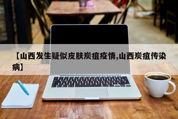 【山西发生疑似皮肤炭疽疫情,山西炭疽传染病】