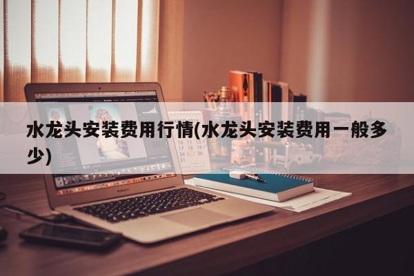 水龙头安装费用行情(水龙头安装费用一般多少)