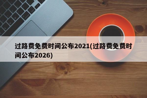 过路费免费时间公布2021(过路费免费时间公布2026)