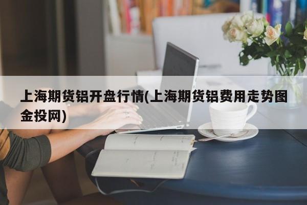 上海期货铝开盘行情(上海期货铝费用走势图金投网)