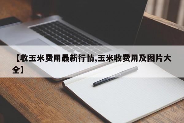 【收玉米费用最新行情,玉米收费用及图片大全】