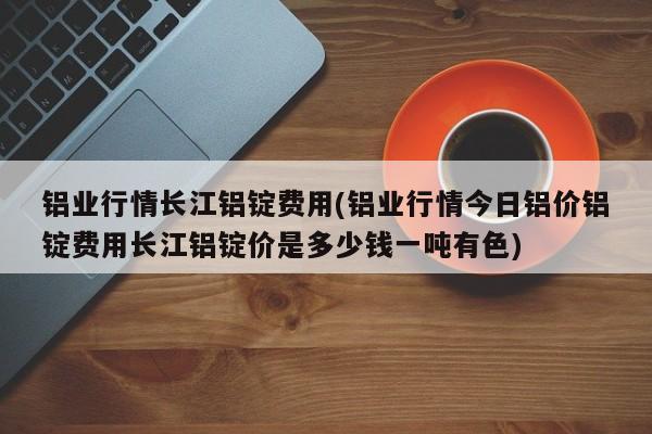 铝业行情长江铝锭费用(铝业行情今日铝价铝锭费用长江铝锭价是多少钱一吨有色)
