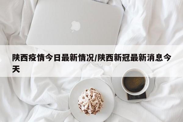 陕西疫情今日最新情况/陕西新冠最新消息今天