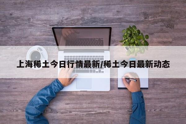 上海稀土今日行情最新/稀土今日最新动态