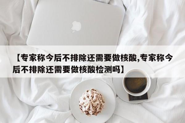 【专家称今后不排除还需要做核酸,专家称今后不排除还需要做核酸检测吗】