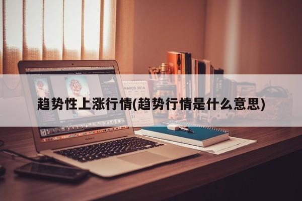 趋势性上涨行情(趋势行情是什么意思)