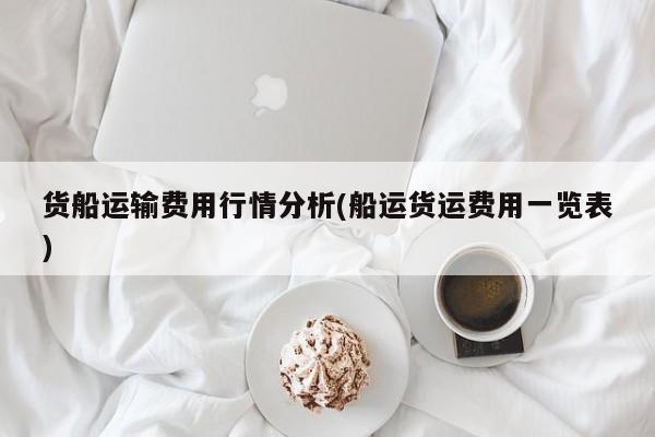 货船运输费用行情分析(船运货运费用一览表)