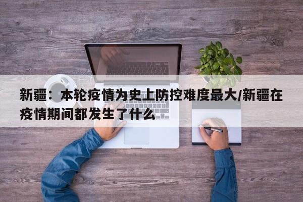 新疆:本轮疫情为史上防控难度最大/新疆在疫情期间都发生了什么