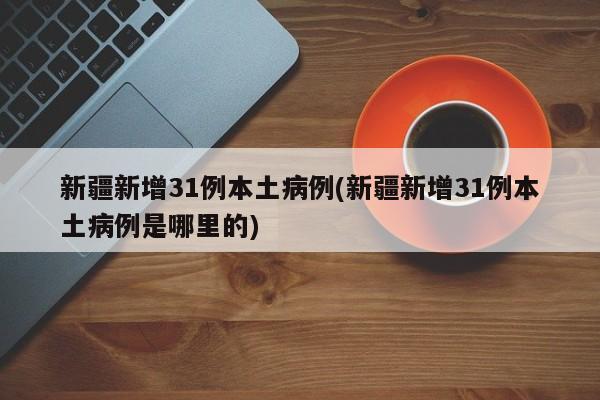 新疆新增31例本土病例(新疆新增31例本土病例是哪里的)