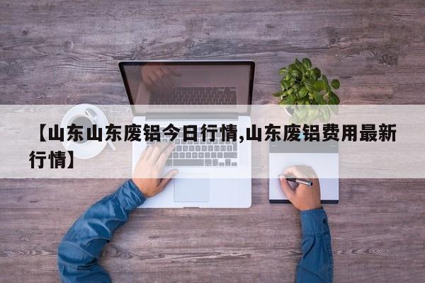 【山东山东废铝今日行情,山东废铝费用最新行情】
