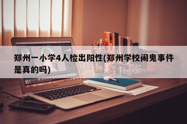 郑州一小学4人检出阳性(郑州学校闹鬼事件是真的吗)