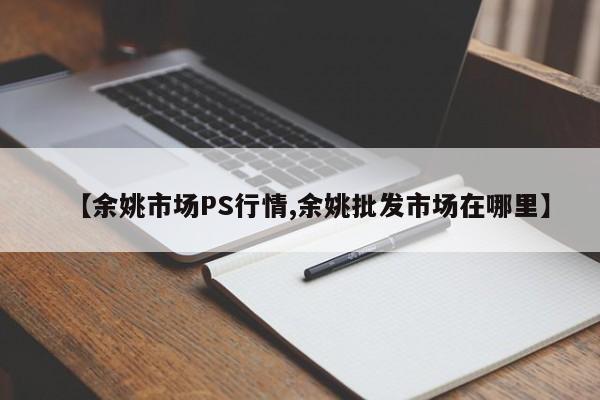 【余姚市场PS行情,余姚批发市场在哪里】