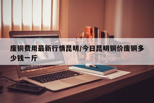 废铜费用最新行情昆明/今日昆明铜价废铜多少钱一斤