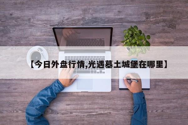 【今日外盘行情,光遇墓土城堡在哪里】