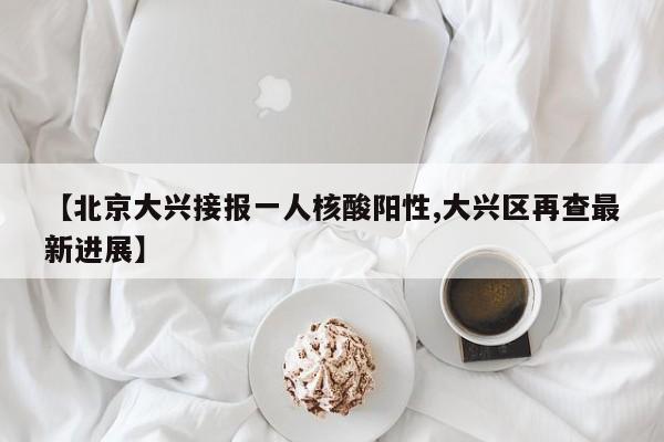 【北京大兴接报一人核酸阳性,大兴区再查最新进展】