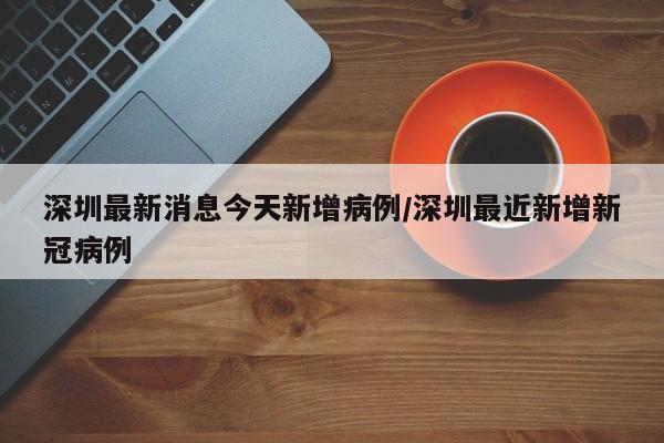 深圳最新消息今天新增病例/深圳最近新增新冠病例