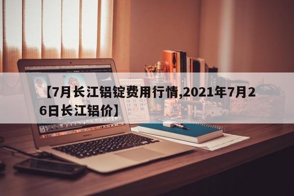 【7月长江铝锭费用行情,2021年7月26日长江铝价】