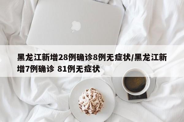 黑龙江新增28例确诊8例无症状/黑龙江新增7例确诊 81例无症状