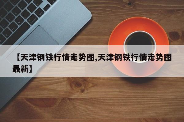 【天津钢铁行情走势图,天津钢铁行情走势图最新】