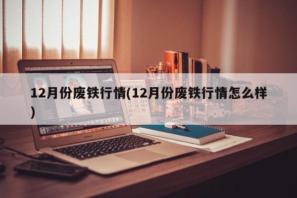 12月份废铁行情(12月份废铁行情怎么样)