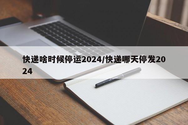 快递啥时候停运2024/快递哪天停发2024