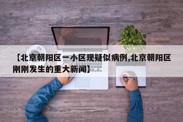 【北京朝阳区一小区现疑似病例,北京朝阳区刚刚发生的重大新闻】