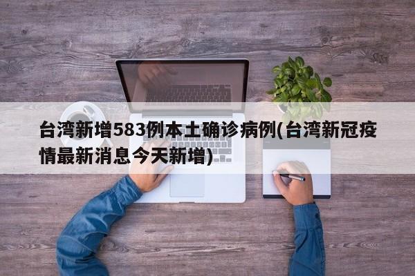 台湾新增583例本土确诊病例(台湾新冠疫情最新消息今天新增)