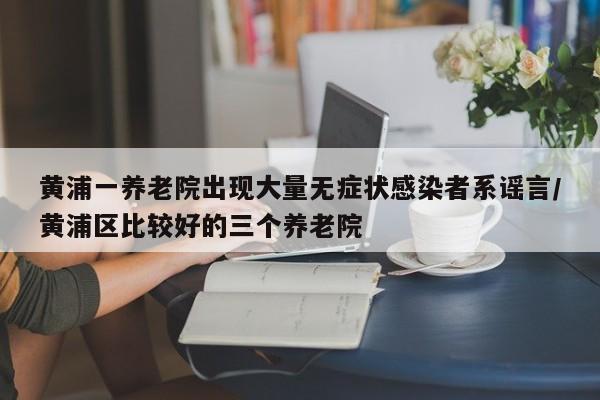 黄浦一养老院出现大量无症状感染者系谣言/黄浦区比较好的三个养老院