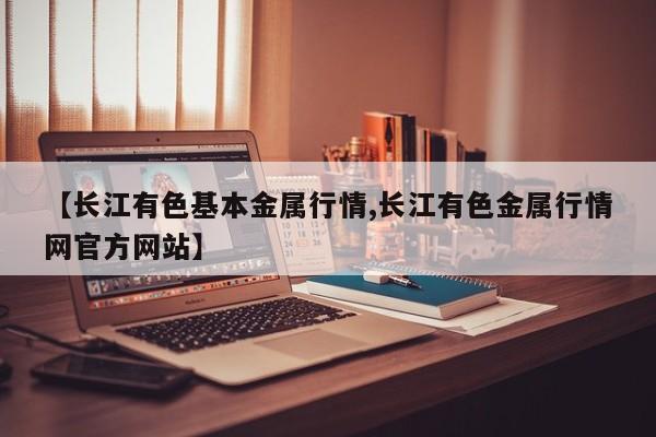 【长江有色基本金属行情,长江有色金属行情网官方网站】