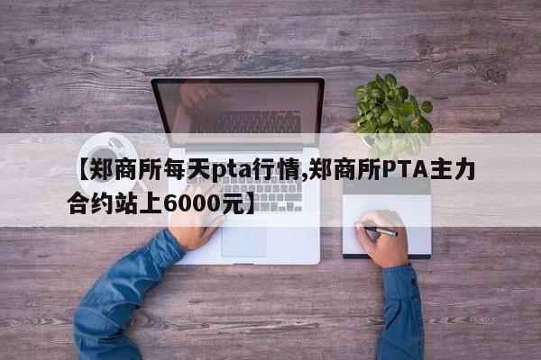 【郑商所每天pta行情,郑商所PTA主力合约站上6000元】