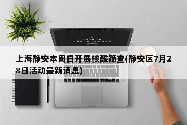 上海静安本周日开展核酸筛查(静安区7月28日活动最新消息)