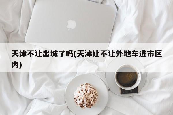 天津不让出城了吗(天津让不让外地车进市区内)