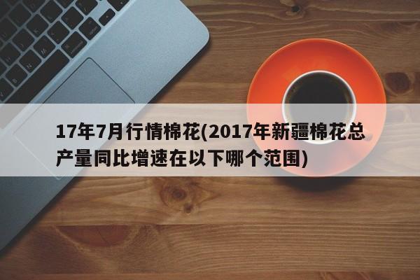 17年7月行情棉花(2017年新疆棉花总产量同比增速在以下哪个范围)