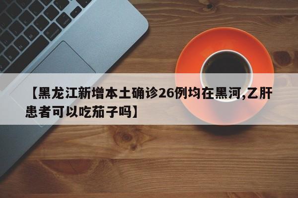 【黑龙江新增本土确诊26例均在黑河,乙肝患者可以吃茄子吗】