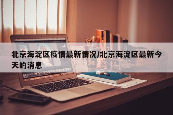 北京海淀区疫情最新情况/北京海淀区最新今天的消息