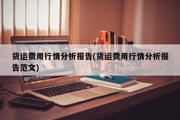 货运费用行情分析报告(货运费用行情分析报告范文)