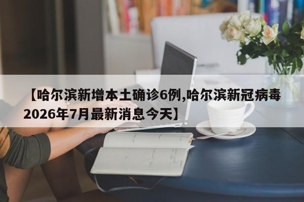 【哈尔滨新增本土确诊6例,哈尔滨新冠病毒2026年7月最新消息今天】