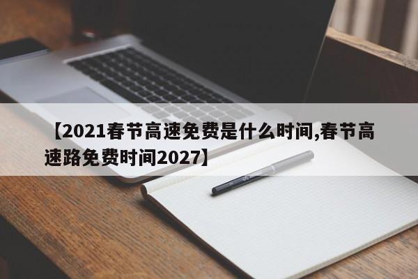 【2021春节高速免费是什么时间,春节高速路免费时间2027】