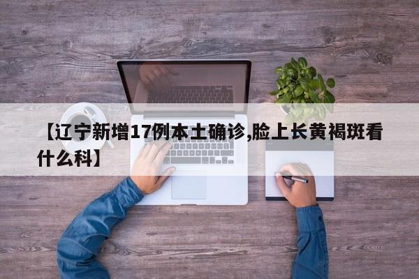 【辽宁新增17例本土确诊,脸上长黄褐斑看什么科】