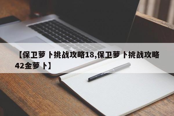 【保卫萝卜挑战攻略18,保卫萝卜挑战攻略42金萝卜】
