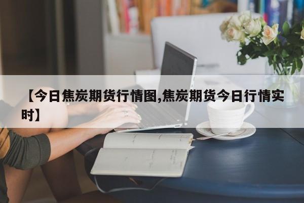 【今日焦炭期货行情图,焦炭期货今日行情实时】