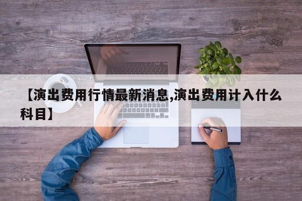 【演出费用行情最新消息,演出费用计入什么科目】