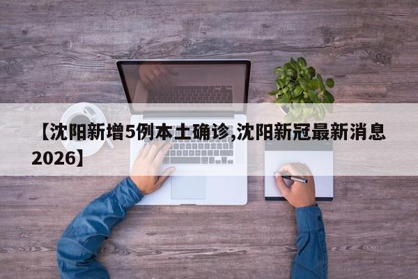 【沈阳新增5例本土确诊,沈阳新冠最新消息2026】