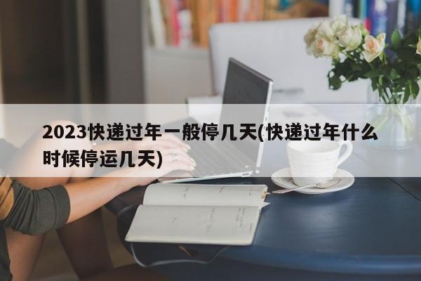 2023快递过年一般停几天(快递过年什么时候停运几天)
