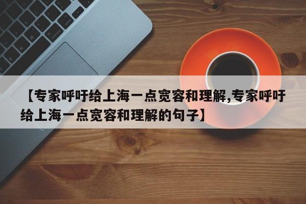 【专家呼吁给上海一点宽容和理解,专家呼吁给上海一点宽容和理解的句子】