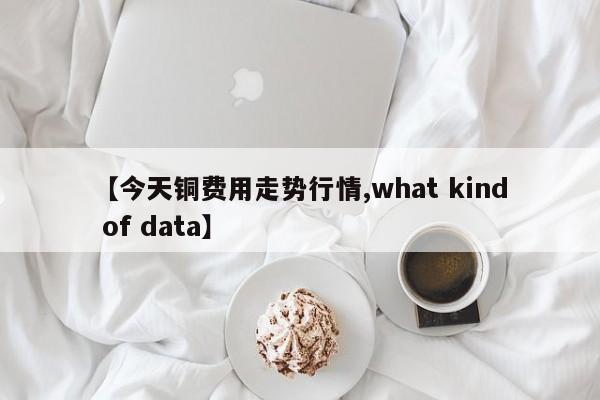 【今天铜费用走势行情,what kind of data】