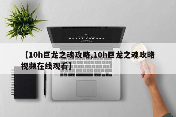 【10h巨龙之魂攻略,10h巨龙之魂攻略视频在线观看】