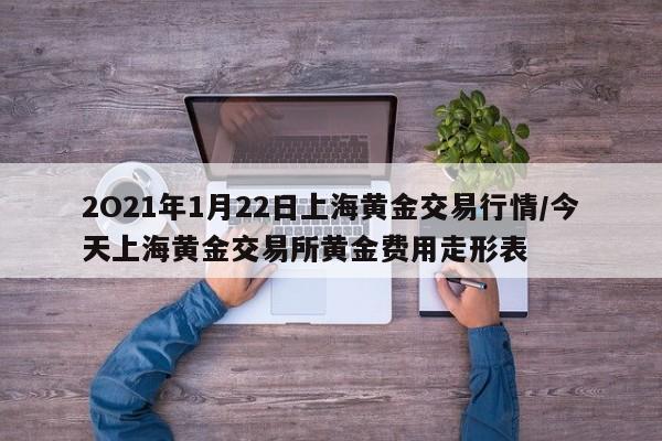 2O21年1月22日上海黄金交易行情/今天上海黄金交易所黄金费用走形表